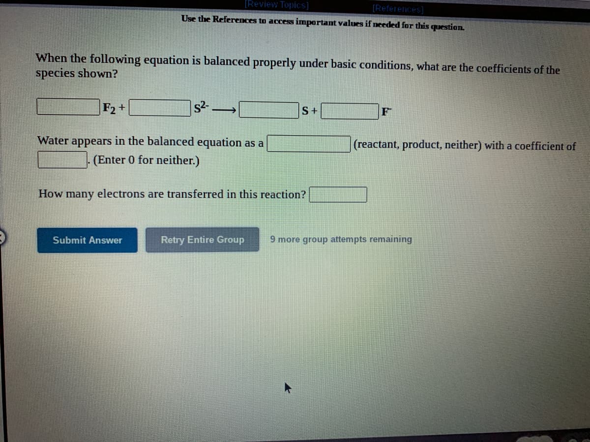 [Review Topics]
(References)
Use the References to access important values if needed for this question.
When the following equation is balanced properly under basic conditions, what are the coefficients of the
species shown?
F2 +
S+
Water appears in the balanced equation as a
(reactant, product, neither) with a coefficient of
(Enter 0 for neither.)
How many electrons are transferred in this reaction?
Submit Answer
Retry Entire Group
9 more group attempts remaining
