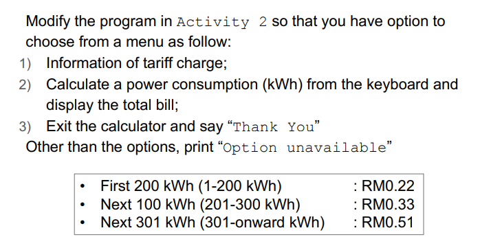 Modify the program in Activity 2 so that you have option to
choose from a menu as follow:
1) Information of tariff charge;
2) Calculate a power consumption (kWh) from the keyboard and
display the total bill;
3) Exit the calculator and say "Thank You"
Other than the options, print "Option unavailable"
First 200 kWh (1-200 kWh)
Next 100 kWh (201-300 kWh)
Next 301 kWh (301-onward kWh)
: RM0.22
: RM0.33
:RM0.51