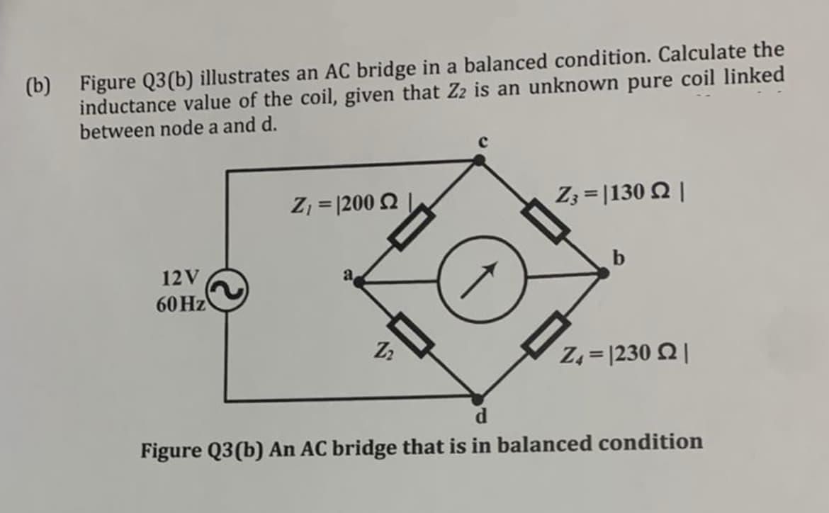 (b)
Figure Q3(b) illustrates an AC bridge in a balanced condition. Calculate the
inductance value of the coil, given that Z2 is an unknown pure coil linked
between node a and d.
Ζ, = 200 Ω |
Z3= |130 |
12V
a
60 Hz
b
Z4= |230 |
Z2
Figure Q3(b) An AC bridge that is in balanced condition