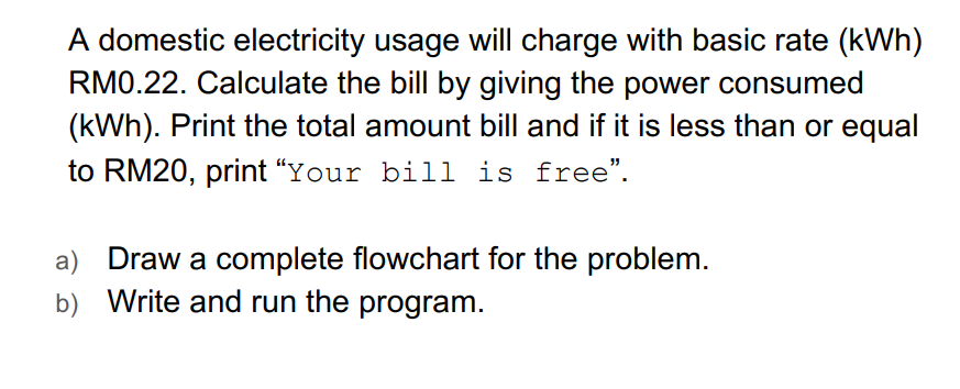 A domestic electricity usage will charge with basic rate (kWh)
RM0.22. Calculate the bill by giving the power consumed
(kWh). Print the total amount bill and if it is less than or equal
to RM20, print "Your bill is free".
a) Draw a complete flowchart for the problem.
b) Write and run the program.
