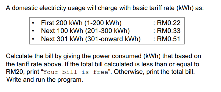 A domestic electricity usage will charge with basic tariff rate (kWh) as:
First 200 kWh (1-200 kWh)
Next 100 kWh (201-300 kWh)
Next 301 kWh (301-onward kWh)
: RM0.22
: RM0.33
:RM0.51
Calculate the bill by giving the power consumed (kWh) that based on
the tariff rate above. If the total bill calculated is less than or equal to
RM20, print "Your bill is free". Otherwise, print the total bill.
Write and run the program.