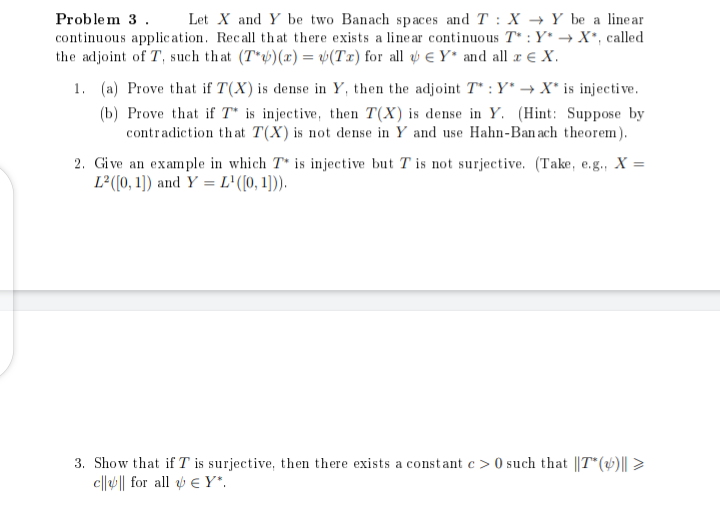 Problem 3. Let X and Y be two Banach spaces and T: X Y be a linear
continuous application. Recall that there exists a linear continuous T*: Y* →X*, called
the adjoint of T, such that (T*)(x) = (Tx) for all Y* and all x € X.
1. (a) Prove that if T(X) is dense in Y, then the adjoint T*: Y* → X* is injective.
(b) Prove that if T* is injective, then T(X) is dense in Y. (Hint: Suppose by
contradiction that T(X) is not dense in Y and use Hahn-Ban ach theorem).
2. Give an example in which T* is injective but T is not surjective. (Take, e.g., X =
L²([0, 1]) and Y = L¹([0,1])).
3. Show that if T is surjective, then there exists a constant c> 0 such that ||T* (v)|| >
c|||| for all EY".