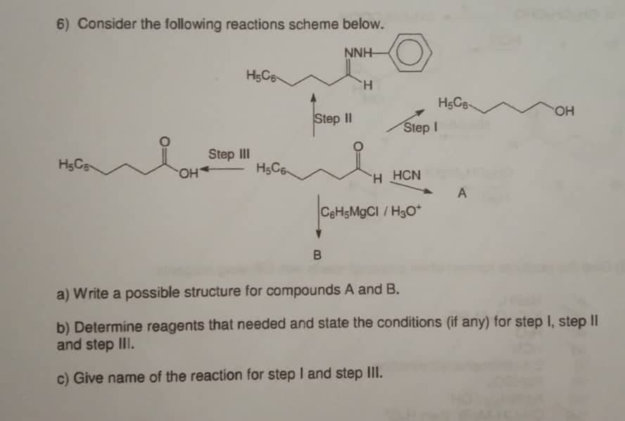 6) Consider the following reactions scheme below.
NNH-
H.
Step II
HO
Step I
Step II
HC6
H HCN
HO
CEHSMGCI /H3O*
a) Write a possible structure for compounds A and B.
b) Determine reagents that needed and state the conditions (if any) for step I, step II
and step III.
c) Give name of the reaction for step I and step IlII.

