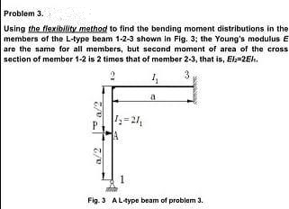 Problem 3.
Using the fiexibilty method to find the bending moment distributions in the
members of the L-type beam 1-2-3 shown in Fig. 3; the Young's modulus E
are the same for all members, but second moment of area of the cross
saction of member 1-2 is 2 times that of member 2-3, that is, Ek=2Eh.
a
Fig. 3 ALtype beam of problem 3.
