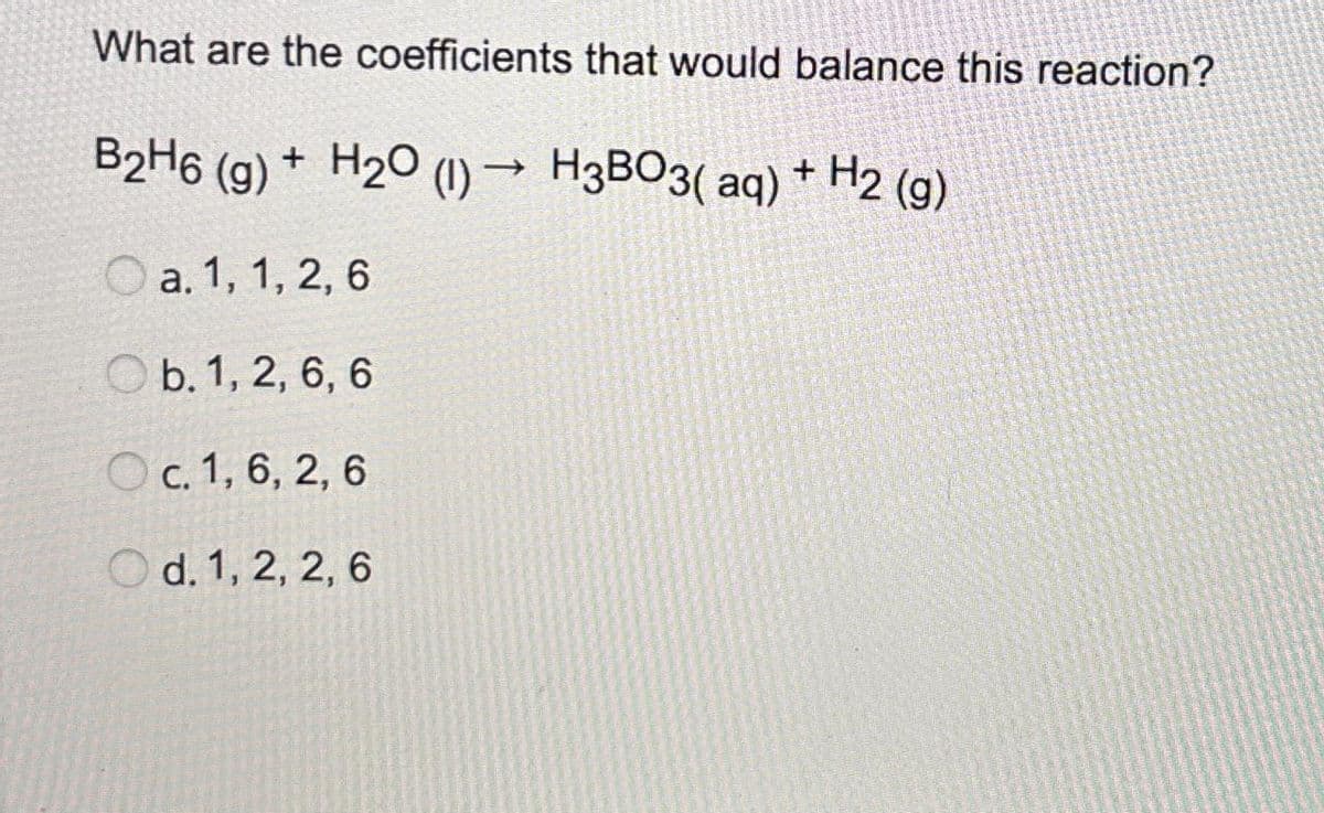 What are the coefficients that would balance this reaction?
->>>
B2H6 (g) + H2O (1) H3BO3(aq) + H2(g)
a. 1, 1, 2, 6
b. 1, 2, 6, 6
c. 1, 6, 2, 6
Od. 1, 2, 2, 6