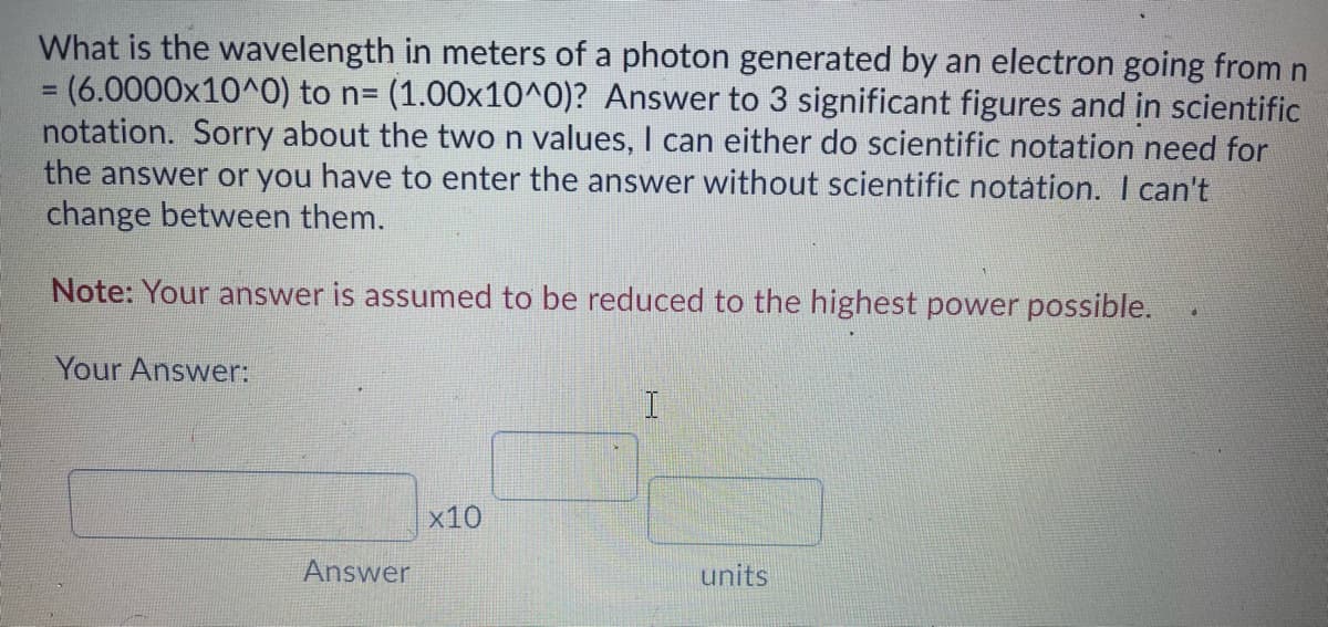 What is the wavelength in meters of a photon generated by an electron going from n
3D(6.0000x10^0) to n= (1.00x10^0)? Answer to 3 significant figures and in scientific
notation. Sorry about the two n values, I can either do scientific notation need for
the answer or you have to enter the answer without scientific notation. I can't
change between them.
Note: Your answer is assumed to be reduced to the highest power possible.
Your Answer:
x10
Answer
units
