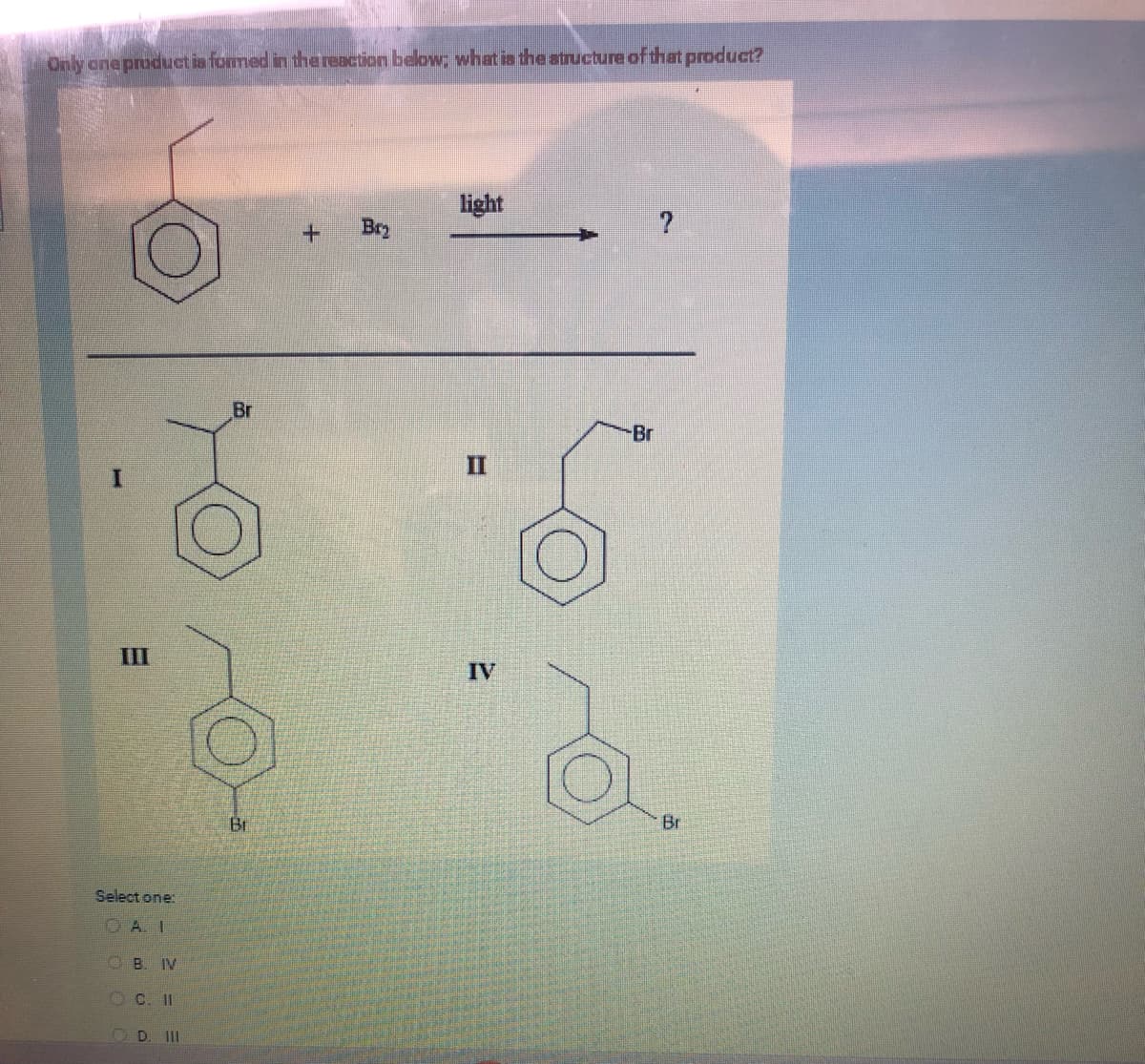 Only one product is formed in the reaction below; what is the structure of that product?
III
Select one:
CA.I
B. IV
C. II
D. III
Br
O
Bi
+ Bry
light
II
IV
-Br
Br