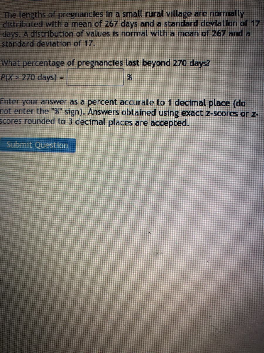 The lengths of pregnancies in a small rural village are normally
distributed with a mean of 267 days and a standard deviation of 17
days. A distribution of values is normal with a mean of 267 and a
standard deviation of 17.
What percentage of pregnancies last beyond 270 days?
P(X> 270 days) =
Enter your answer as a percent accurate to 1 decimal place (do
not enter the "%" sign). Answers obtained using exact z-scores or z-
scores rounded to 3 decimal places are accepted.
Submit Question