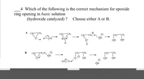 4 Which of the following is the correct mechanism for epoxide
ring opening in basic solution
(hydroxide catalyzed)? Choose either A or B.
A
B
T
H-O-H
CH₂
HO H
10:
CH₂
-
OH
OH
CH-CH₂
OH
CH₂
OH