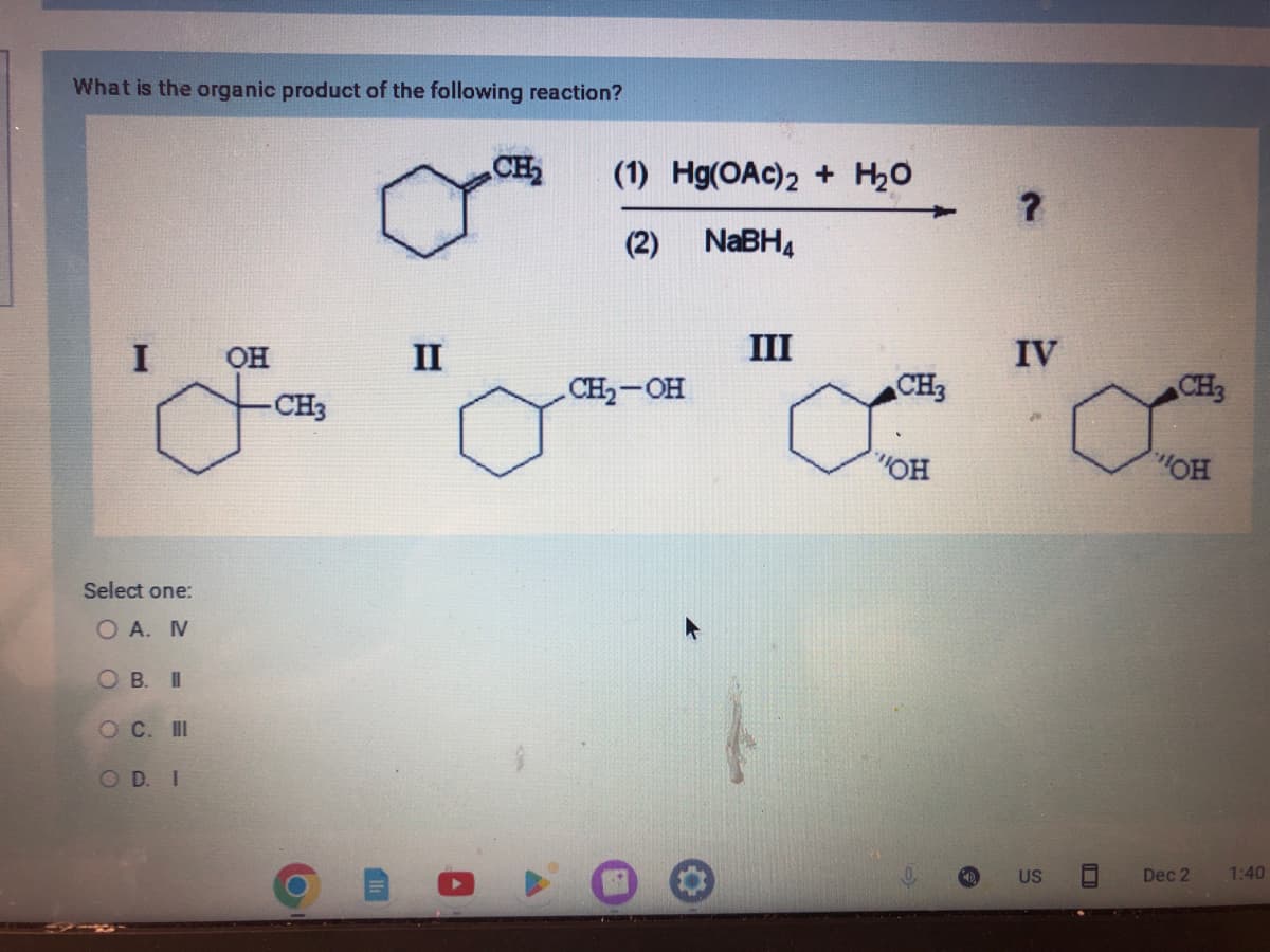 What is the organic product of the following reaction?
I
Select one:
OA. N
OB. II
O C. III
OD. I
OH
-CH3
O
II
CH₂
(1) Hg(OAc)2 + H₂O
(2)
NaBH4
CH₂-OH
III
CH₂3
a
"OH
?
IV
US
CH3
OH
Dec 2
1:40