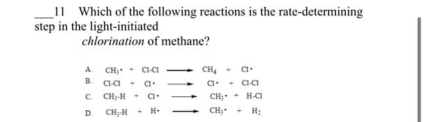 11 Which of the following reactions is the rate-determining
step in the light-initiated
chlorination of methane?
A.
B.
C.
D.
CH₂ +
CI-CI
CI-CI
a.
CH3-H + CI.
CH₂-H
H.
CH4
+ CI.
+CI-CI
CH3 T H-C1
CH₂
H₂
C1.
-