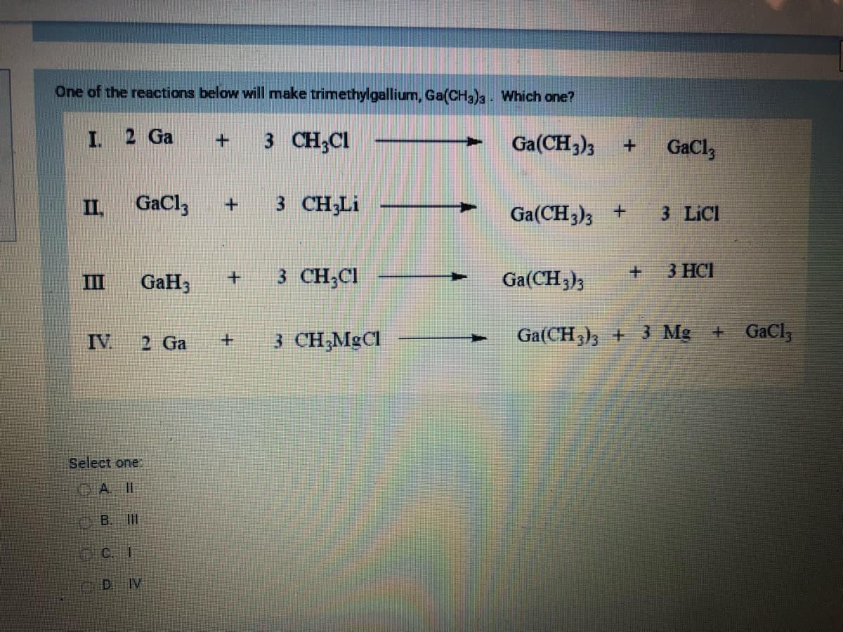 One of the reactions below will make trimethylgallium, Ga(CH3)3. Which one?
I. 2 Ga
II,
2
IV.
GaCl3
GaH3
OB. III
DC.I
2 Ga
Select one:
DIV
+ 3 CH₂Cl
+ 3 CH3Li
+
3 CH₂Cl
3 CH₂MgCl
Ga(CH3)3 +
Ga(CH3)3 +
+
GaC13
3 LICI
3 HCI
Ga(CH3)3
Ga(CH3)3 + 3 Mg
+ GaCl,