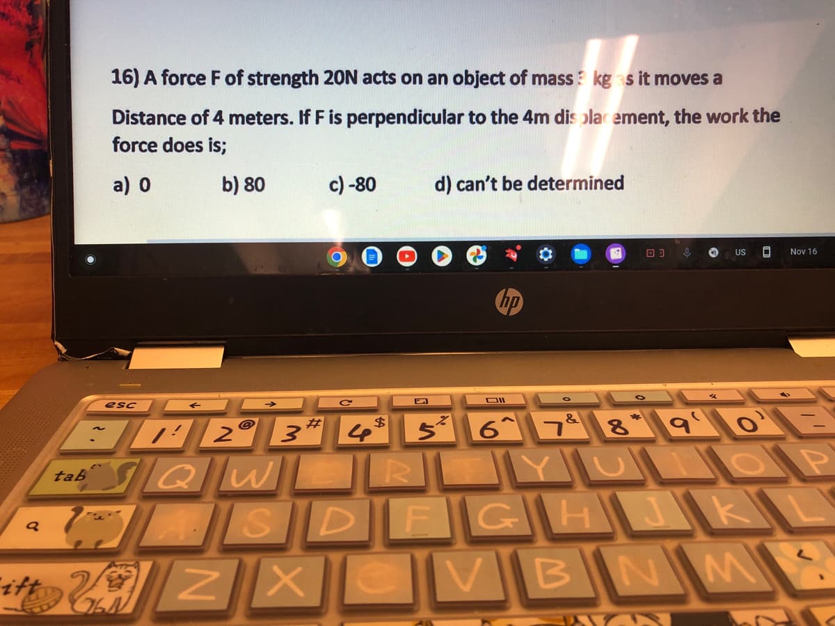16) A force F of strength 20N acts on an object of mass? kg as it moves a
Distance of 4 meters. If F is perpendicular to the 4m displacement, the work the
force does is;
a) 0
b) 80
q
esc
S
it ZX
c) -80
764
d) can't be determined
DII
03 0
#
BA2° 3* 5² 6^7&
7 8 9¹0¹E
tabQW
R
LOP
US D Nov 16
DFGHJKL
BNM
C2