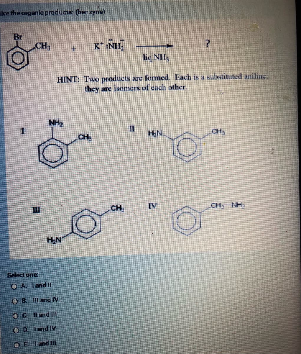 ive the organic products: (benzyne)
Br
CH3
H₂N
+
Select one:
A. I and II
OB. III and IV
OC. II and III
ⒸD land Iv
Eland III
NH,
HINT: Two products are formed. Each is a substituted aniline:
they are isomers of each other.
KINH,
CH
O
CH₂
H₂N
?
IV
CH3
CH, NH