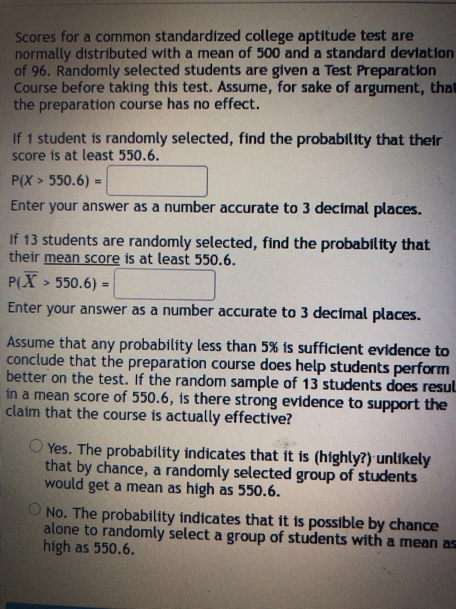 Scores for a common standardized college aptitude test are
normally distributed with a mean of 500 and a standard deviation
of 96. Randomly selected students are given a Test Preparation
Course before taking this test. Assume, for sake of argument, that
the preparation course has no effect.
If 1 student is randomly selected, find the probability that their
score is at least 550.6.
P(X> 550.6) =
Enter your answer as a number accurate to 3 decimal places.
If 13 students are randomly selected, find the probability that
their mean score is at least 550.6.
P(X > 550.6) =
Enter your answer as a number accurate to 3 decimal places.
Assume that any probability less than 5% is sufficient evidence to
conclude that the preparation course does help students perform
better on the test. If the random sample of 13 students does resul
in a mean score of 550.6, is there strong evidence to support the
claim that the course is actually effective?
Yes. The probability indicates that it is (highly?) unlikely
that by chance, a randomly selected group of students
would get a mean as high as 550.6.
No. The probability indicates that it is possible by chance
alone to randomly select a group of students with a mean as
high as 550.6.