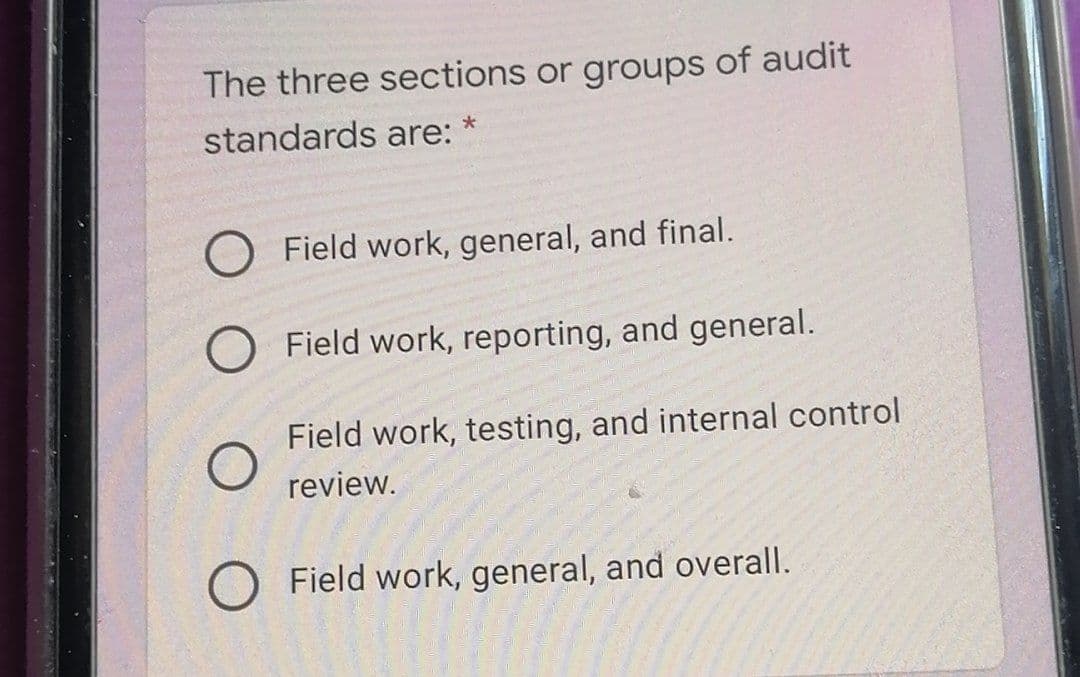 The three sections or groups of audit
standards are:
O Field work, general, and final.
O Field work, reporting, and general.
Field work, testing, and internal control
review.
O Field work, general, and overall.
