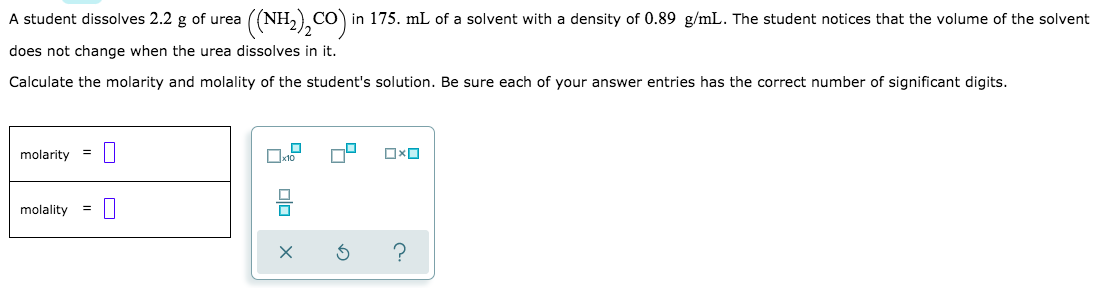 A student dissolves 2.2 g of urea
CO in 175. mL of a solvent with a density of 0.89 g/mL. The student notices that the volume of the solvent
does not change when the urea dissolves in it.
Calculate the molarity and molality of the student's solution. Be sure each of your answer entries has the correct number of significant digits.
molarity
=
molality
