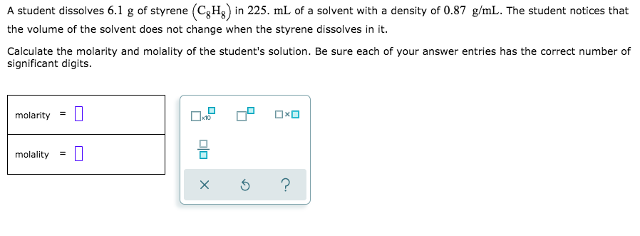 A student dissolves 6.1 g of styrene (C3H3) in 225. mL of a solvent with a density of 0.87 g/mL. The student notices that
the volume of the solvent does not change when the styrene dissolves in it.
Calculate the molarity and molality of the student's solution. Be sure each of your answer entries has the correct number of
significant digits.
molarity
molality =
?
