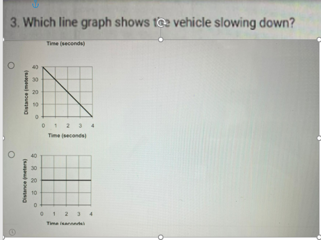 3. Which line graph shows t@2 vehicle slowing down?
Time (seconds)
40
30
20
10
0 1
2 3 4
Time (seconds)
40
30
20
10
1 2 3 4
Time (seconde)
Distance (meters)
Distance (meters)
