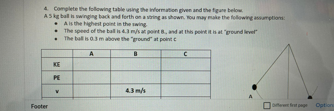 4. Complete the following table using the information given and the figure below.
A 5 kg ball is swinging back and forth on a string as shown. You may make the following assumptions:
A is the highest point in the swing.
The speed of the ball is 4.3 m/s at point B., and at this point it is at "ground level"
The ball is 0.3 m above the "ground" at point C
A
B
KE
PE
V
4.3 m/s
A
Footer
Different first page
Options
