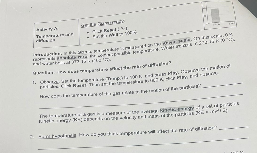 Activity A:
Temperature and
diffusion
Get the Gizmo ready:
. Click Reset (2).
Set the Wall to 100%.
x in A
y in A
Introduction: In this Gizmo, temperature is measured on the Kelvin scale. On this scale, 0 K
represents absolute zero, the coldest possible temperature. Water freezes at 273.15 K (0 °C),
and water boils at 373.15 K (100 °C).
Question: How does temperature affect the rate of diffusion?
1. Observe: Set the temperature (Temp.) to 100 K, and press Play. Observe the motion of
particles. Click Reset. Then set the temperature to 600 K, click Play, and observe.
How does the temperature of the gas relate to the motion of the particles?
The temperature of a gas is a measure of the average kinetic energy of a set of particles.
Kinetic energy (KE) depends on the velocity and mass of the particles (KE = mv² / 2).
2. Form hypothesis: How do you think temperature will affect the rate of diffusion?
100 K