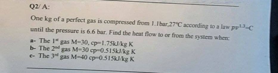 Q2/A:
One kg of a perfect gas is compressed from 1.1bar,27°C according to a law pv¹3-C
until the pressure is 6.6 bar. Find the heat flow to or from the system when:
a- The 1st gas M-30, cp-1.75kJ/kg K
b- The 2nd gas M-30 cp-0.515kJ/kg K
c- The 3rd gas M-40 cp-0.515kJ/kg K