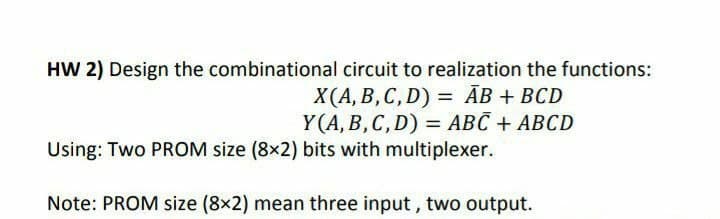 HW 2) Design the combinational circuit to realization the functions:
X(A, B, C, D) = AB + BCD
Y(A, B, C, D) = ABC + ABCD
Using: Two PROM size (8x2) bits with multiplexer.
Note: PROM size (8x2) mean three input, two output.