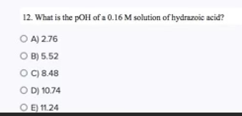 12. What is the pOH of a 0.16 M solution of hydrazoic acid?
O A) 2.76
O B) 5.52
O) 8.48
O D) 10.74
O E 1124
