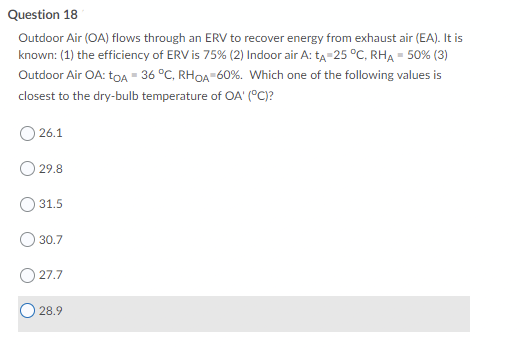Question 18
Outdoor Air (OA) flows through an ERV to recover energy from exhaust air (EA). It is
known: (1) the efficiency of ERV is 75% (2) Indoor air A: tĄ-25 °C, RHA = 50% (3)
Outdoor Air OA: toA = 36 °C, RHOA-60%. Which one of the following values is
closest to the dry-bulb temperature of OA' (°C)?
26.1
29.8
31.5
30.7
27.7
28.9

