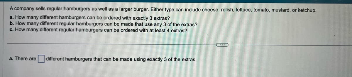 A company sells regular hamburgers as well as a larger burger. Either type can include cheese, relish, lettuce, tomato, mustard, or ketchup.
a. How many different hamburgers can be ordered with exactly 3 extras?
b. How many different regular hamburgers can be made that use any 3 of the extras?
c. How many different regular hamburgers can be ordered with at least 4 extras?
a. There are different hamburgers that can be made using exactly 3 of the extras.
BEELD