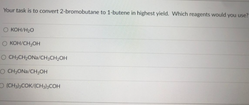 Your task is to convert 2-bromobutane to 1-butene in highest yield. Which reagents would you use?
O KOH/H2O
O KOH/CH,OH
O CH3CH2ONA/CH3CH2OH
O CH3ONA/CH3OH
O (CH3)3COK/(CH3)3COH
