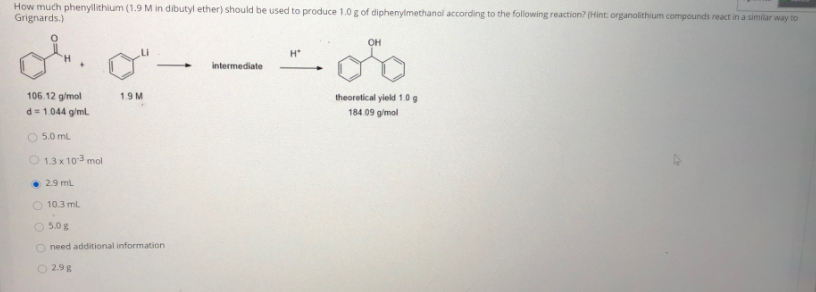 How much phenyllithium (1.9 M in dibutyl ether) should be used to produce 1.0 g of diphenylmethanol according to the following reaction? (Hint: organolithium compounds react in a similar way to
Grignards.)
OH
H*
intermediate
106.12 gimol
1.9 M
theoretical yield 1.0 g
184 09 gimol
d = 1044 g/ml.
O 5.0 ml
O 1.3 x 103 mol
• 2.9 ml
O 10.3 ml
O 5.0 g
O need additional information
O 29g
