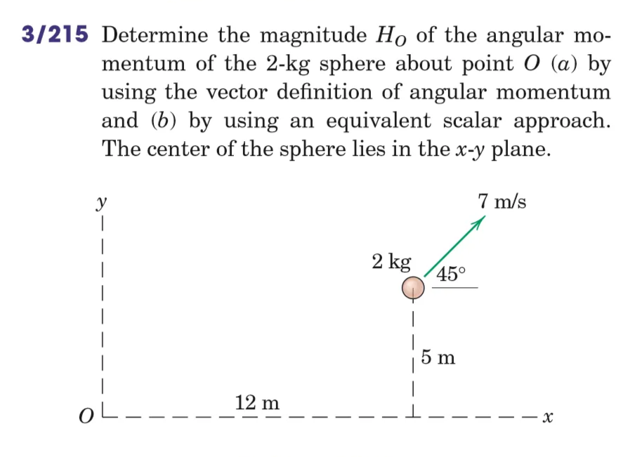 3/215 Determine the magnitude Ho of the angular mo-
mentum of the 2-kg sphere about point O (a) by
using the vector definition of angular momentum
and (b) by using an equivalent scalar approach.
The center of the sphere lies in the x-y plane.
7 m/s
y
2 kg
12 m
1
OL-
45°
5 m