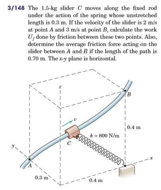 3/148 The 1.5-kg slider C moves along the fixed rod
under the action of the spring whose unstretched
length is 0.3 m. If the velocity of the slider is 2 m/s
at point A and 3 m/s at point B, calculate the work
U done by friction between these two points. Also,
determine the average friction force acting on the
slider between A and B if the length of the path is
0.70 m. The x-y plane is horizontal.
1
B
0.3 m
0.4 m
$666666666666666
0.4 m
k = 800 N/m 1