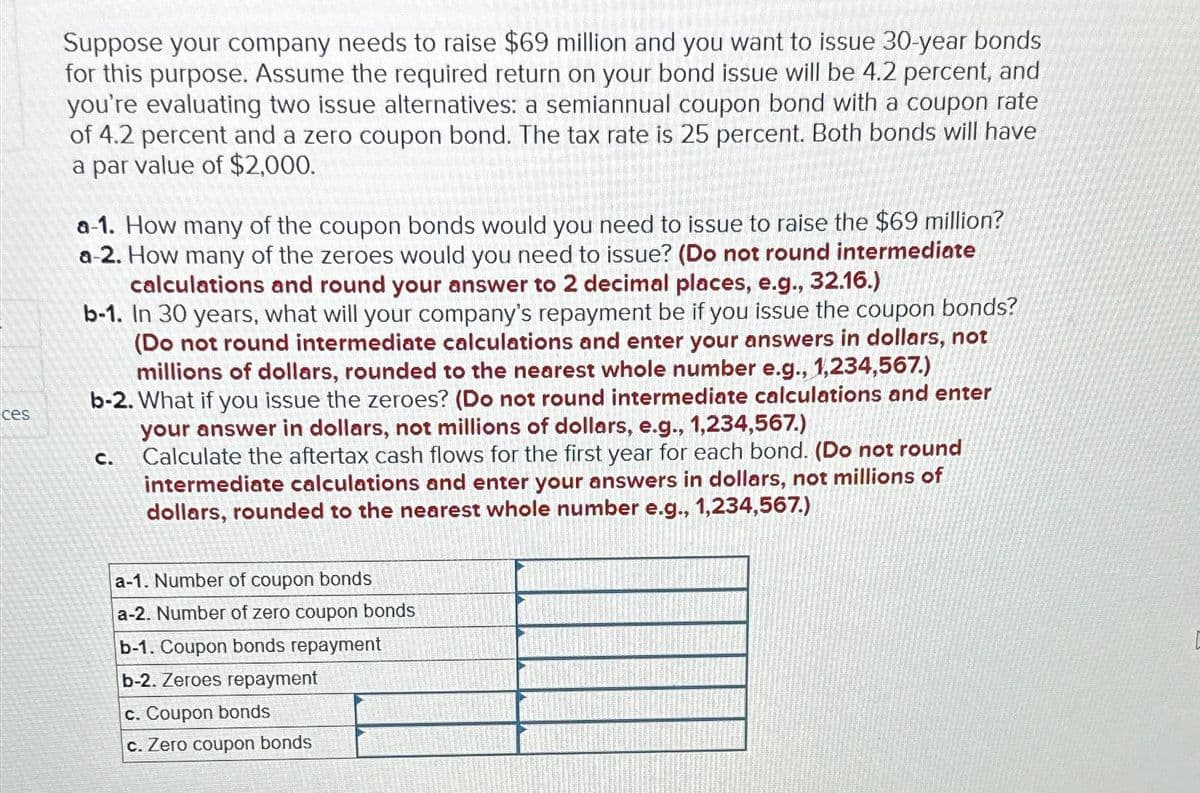 ces
Suppose your company needs to raise $69 million and you want to issue 30-year bonds
for this purpose. Assume the required return on your bond issue will be 4.2 percent, and
you're evaluating two issue alternatives: a semiannual coupon bond with a coupon rate
of 4.2 percent and a zero coupon bond. The tax rate is 25 percent. Both bonds will have
a par value of $2,000.
a-1. How many of the coupon bonds would you need to issue to raise the $69 million?
a-2. How many of the zeroes would you need to issue? (Do not round intermediate
calculations and round your answer to 2 decimal places, e.g., 32.16.)
b-1. In 30 years, what will your company's repayment be if you issue the coupon bonds?
(Do not round intermediate calculations and enter your answers in dollars, not
millions of dollars, rounded to the nearest whole number e.g., 1,234,567.)
b-2. What if you issue the zeroes? (Do not round intermediate calculations and enter
your answer in dollars, not millions of dollars, e.g., 1,234,567.)
Calculate the aftertax cash flows for the first year for each bond. (Do not round
intermediate calculations and enter your answers in dollars, not millions of
dollars, rounded to the nearest whole number e.g., 1,234,567.)
C.
a-1. Number of coupon bonds
a-2. Number of zero coupon bonds
b-1. Coupon bonds repayment
b-2. Zeroes repayment
c. Coupon bonds
c. Zero coupon bonds