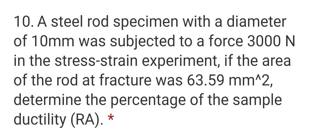 10. A steel rod specimen with a diameter
of 10mm was subjected to a force 3000 N
in the stress-strain experiment, if the area
of the rod at fracture was 63.59 mm^2,
determine the percentage of the sample
ductility (RA). *
