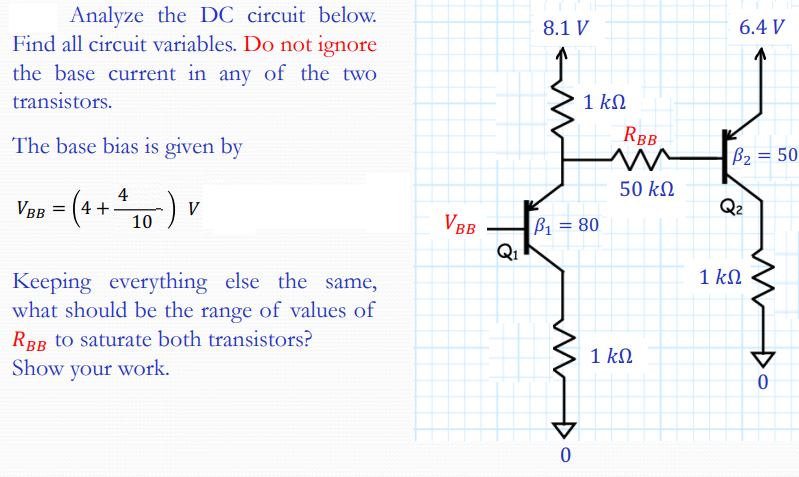 Analyze the DC circuit below.
Find all circuit variables. Do not ignore
8.1 V
6.4 V
the base current in any of the two
transistors.
1 kN
The base bias is given by
RBB
B2 = 50
50 k
Vas - (4+10) v
VBB =
4 +
Q2
VBB
B1 = 80
Q1
1 kN
Keeping everything else the same,
what should be the range of values of
RBB to saturate both transistors?
1 kN
Show your work.
