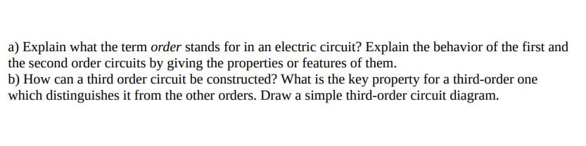 a) Explain what the term order stands for in an electric circuit? Explain the behavior of the first and
the second order circuits by giving the properties or features of them.
b) How can a third order circuit be constructed? What is the key property for a third-order one
which distinguishes it from the other orders. Draw a simple third-order circuit diagram.
