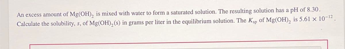 An excess amount of Mg(OH), is mixed with water to form a saturated solution. The resulting solution has a pH of 8.30.
Calculate the solubility, s, of Mg(OH)2(s) in grams per liter in the equilibrium solution. The Ksp of Mg(OH)2 is 5.61 × 10-12.