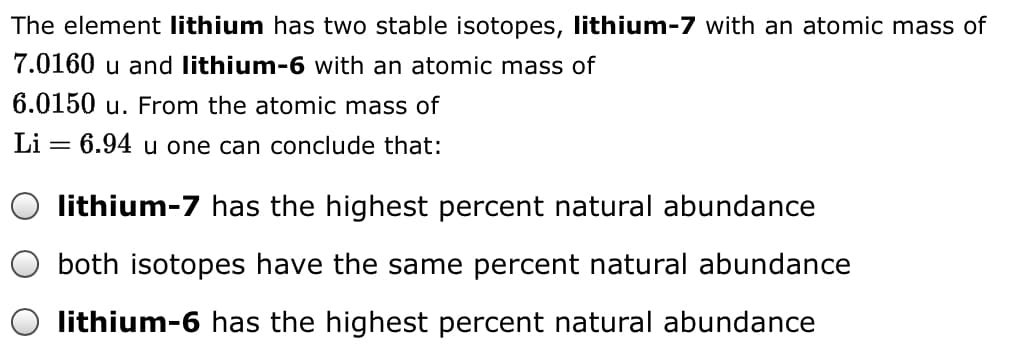The element lithium has two stable isotopes, lithium-7 with an atomic mass of
7.0160 u and lithium-6 with an atomic mass of
6.0150 u. From the atomic mass of
Li = 6.94 u one can conclude that:
lithium-7 has the highest percent natural abundance
both isotopes have the same percent natural abundance
lithium-6 has the highest percent natural abundance
