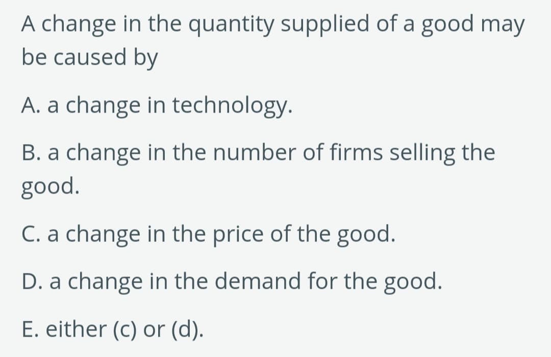 A change in the quantity supplied of a good may
be caused by
A. a change in technology.
B. a change in the number of firms selling the
good.
C. a change in the price of the good.
D. a change in the demand for the good.
E. either (c) or (d).
