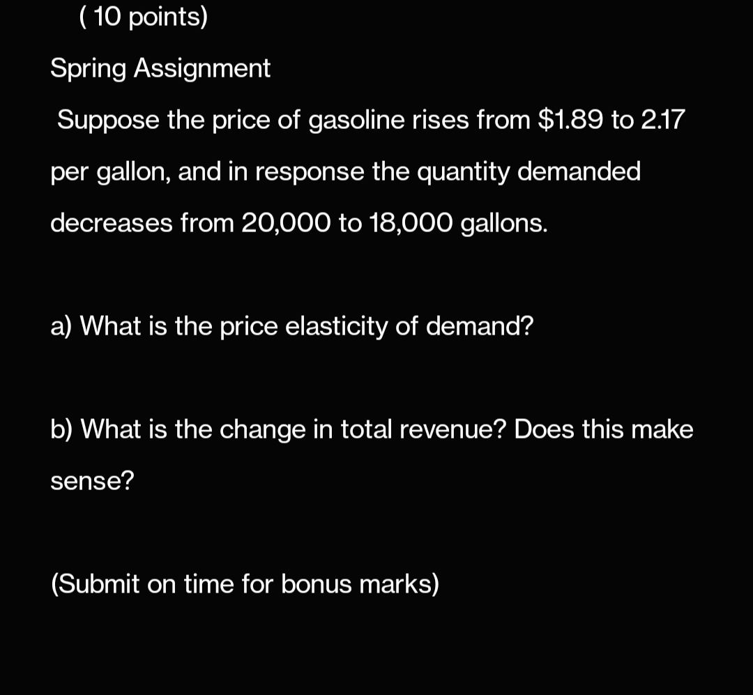 (10 points)
Spring Assignment
Suppose the price of gasoline rises from $1.89 to 2.17
per gallon, and in response the quantity demanded
decreases from 20,000 to 18,000 gallons.
a) What is the price elasticity of demand?
b) What is the change in total revenue? Does this make
sense?
(Submit on time for bonus marks)