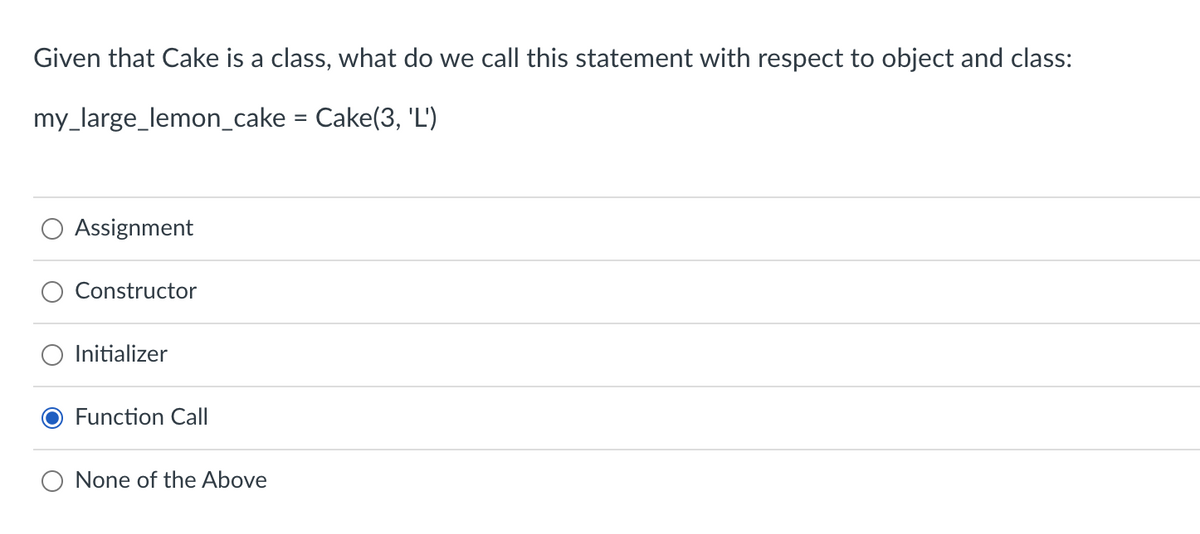 Given that Cake is a class, what do we call this statement with respect to object and class:
my_large_lemon_cake = Cake(3, 'L')
Assignment
Constructor
Initializer
Function Call
None of the Above