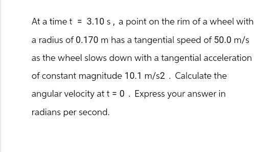 At a time t 3.10 s, a point on the rim of a wheel with
a radius of 0.170 m has a tangential speed of 50.0 m/s
as the wheel slows down with a tangential acceleration
of constant magnitude 10.1 m/s2. Calculate the
angular velocity at t = 0. Express your answer in
radians per second.