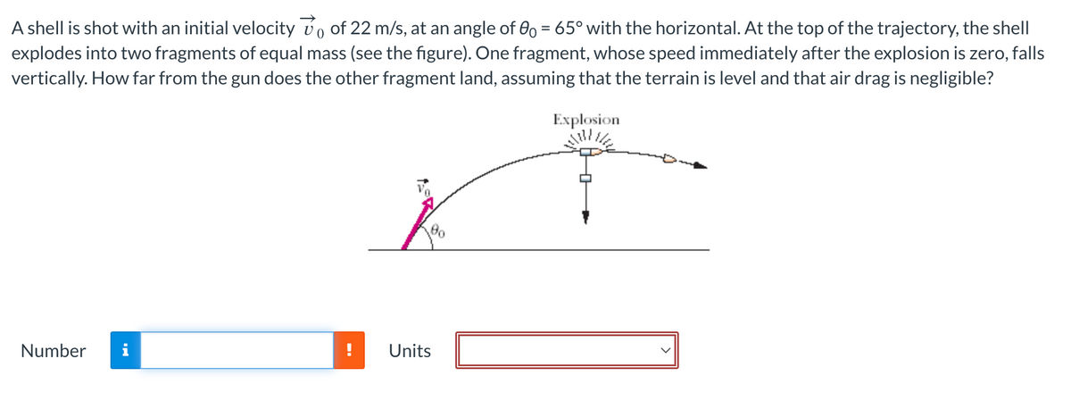 0
A shell is shot with an initial velocity vo of 22 m/s, at an angle of 00 = 65° with the horizontal. At the top of the trajectory, the shell
explodes into two fragments of equal mass (see the figure). One fragment, whose speed immediately after the explosion is zero, falls
vertically. How far from the gun does the other fragment land, assuming that the terrain is level and that air drag is negligible?
Explosion
Number i
--
Units