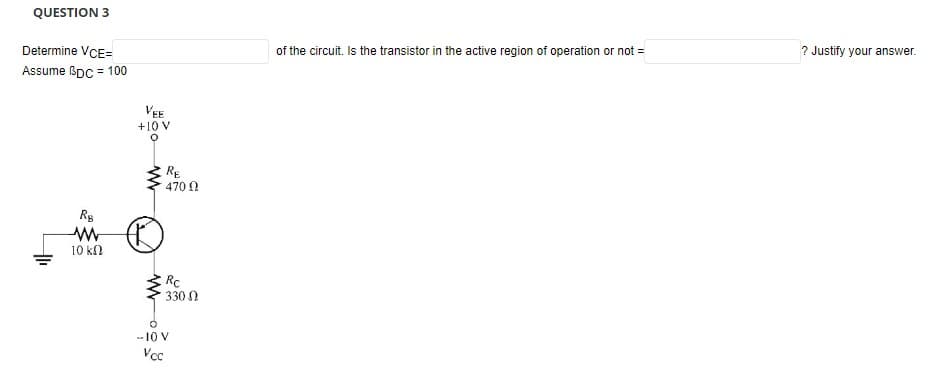 QUESTION 3
Determine VCE=
Assume BDC = 100
RB
www
10 ΚΩ
VEE
+10 V
O
www
RE
470 Ω
Rc
330
- 10 V
Vcc
of the circuit. Is the transistor in the active region of operation or not =
? Justify your answer.