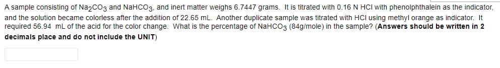 A sample consisting of Na2CO3 and NaHCO3, and inert matter weighs 6.7447 grams. It is titrated with 0.16 N HCI with phenolphthalein as the indicator,
and the solution became colorless after the addition of 22.65 mL. Another duplicate sample was titrated with HCI using methyl orange as indicator. It
required 56.94 mL of the acid for the color change. What is the percentage of NaHCO3 (84g/mole) in the sample? (Answers should be written in 2
decimals place and do not include the UNIT)
