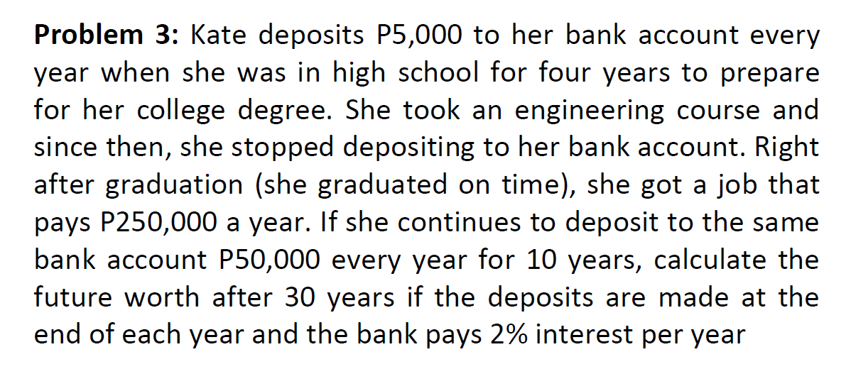 Problem 3: Kate deposits P5,000 to her bank account every
year when she was in high school for four years to prepare
for her college degree. She took an engineering course and
since then, she stopped depositing to her bank account. Right
after graduation (she graduated on time), she got a job that
pays P250,000 a year. If she continues to deposit to the same
bank account P50,000 every year for 10 years, calculate the
future worth after 30 years if the deposits are made at the
end of each year and the bank pays 2% interest per year
