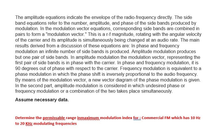 The amplitude equations indicate the envelope of the radio-frequency directly. The side
band equations refer to the number, amplitude, and phase of the side bands produced by
modulation. In the modulation vector equations, corresponding side bands are combined in
pairs to form a "modulation vector." This is a r-f magnitude, rotating with the angular velocity
of the carrier and its amplitude is simultaneously being changed at an audio rate. The main
results derived from a discussion of these equations are: In phase and frequency
modulation an infinite number of side bands is produced. Amplitude modulation produces
but one pair of side bands. In amplitude modulation the modulation vector, representing the
first pair of side bands is in phase with the carrier. In phase and frequency modulation, it is
90 degrees out of phase with respect to the carrier. Frequency modulation is equivalent to a
phase modulation in which the phase shift is inversely proportional to the audio frequency.
By means of the modulation vector, a new vector diagram of the phase modulation is given.
In the second part, amplitude modulation is considered in which undesired phase or
frequency modulation or a combination of the two takes place simultaneously.
Assume necessary data.
Determine the permissable range inmaxinum modulation index for : Commercial FM which has 10 Hz
to 20 KHz modulating frequencies
