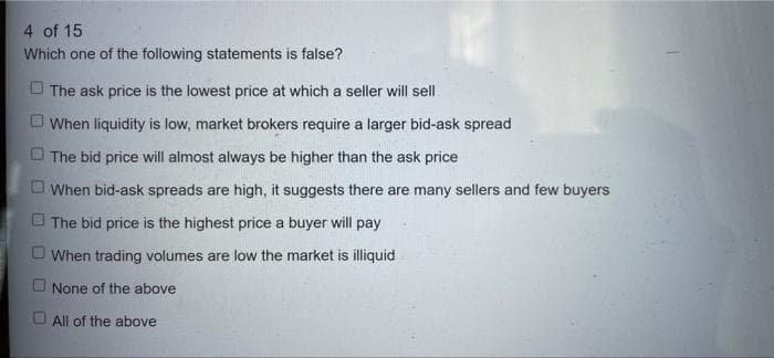 4 of 15
Which one of the following statements is false?
The ask price is the lowest price at which a seller will sell
When liquidity is low, market brokers require a larger bid-ask spread
O The bid price will almost always be higher than the ask price
O When bid-ask spreads are high, it suggests there are many sellers and few buyers
O The bid price is the highest price a buyer will pay
O When trading volumes are low the market is illiquid
None of the above
O All of the above

